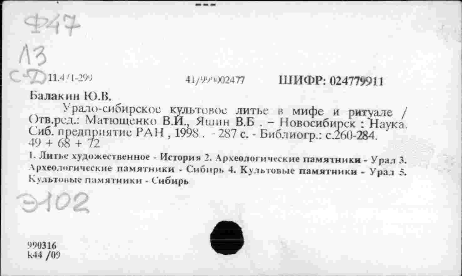 ﻿ШИФР: 024779911
41/99'1002477
11.4'1-299
Балакин Ю.В.
Урало-сибирское культовое литье в мифе и ритуале / Отв.ред.: Матюшенко В.И., Яшин В.Б . - Новосибирск :'Наука Сиб. предприятие РАН , 1998 . 287 с. - Библиогр.: с.260-284.
I. Литье художественное - История 2. Археологические памятники - Урал 3. Археологические памятники - Сибирь 4. Культовые памятники - Урал 5. Культовые памятники - Сибирь
990316 к44 /09